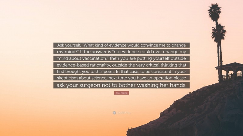 Hans Rosling Quote: “Ask yourself, “What kind of evidence would convince me to change my mind?” If the answer is “no evidence could ever change my mind about vaccination,” then you are putting yourself outside evidence-based rationality, outside the very critical thinking that first brought you to this point. In that case, to be consistent in your skepticism about science, next time you have an operation please ask your surgeon not to bother washing her hands.”