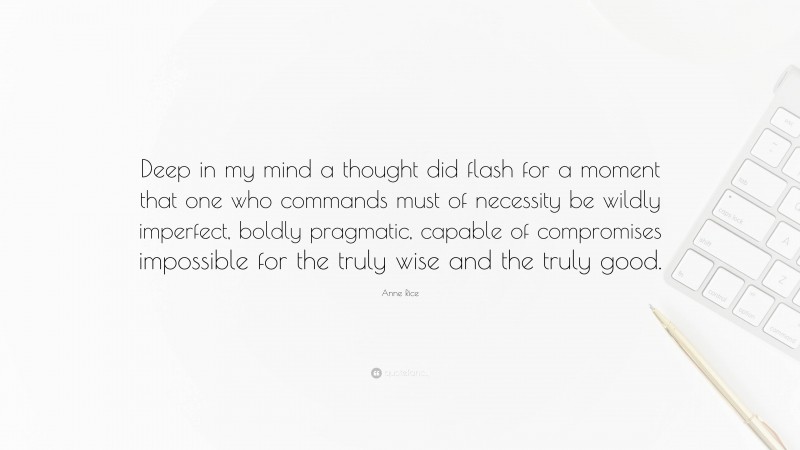 Anne Rice Quote: “Deep in my mind a thought did flash for a moment that one who commands must of necessity be wildly imperfect, boldly pragmatic, capable of compromises impossible for the truly wise and the truly good.”