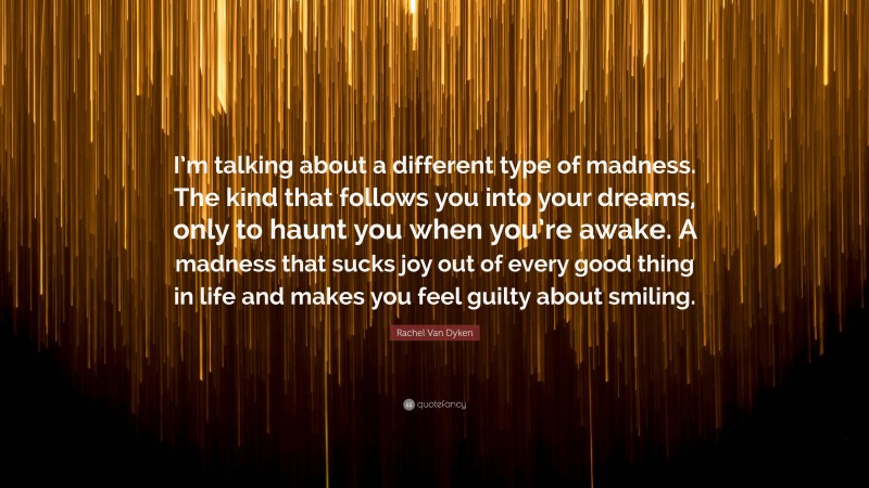 Rachel Van Dyken Quote: “I’m talking about a different type of madness. The kind that follows you into your dreams, only to haunt you when you’re awake. A madness that sucks joy out of every good thing in life and makes you feel guilty about smiling.”
