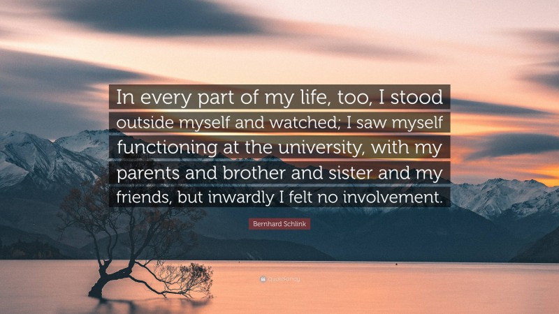 Bernhard Schlink Quote: “In every part of my life, too, I stood outside myself and watched; I saw myself functioning at the university, with my parents and brother and sister and my friends, but inwardly I felt no involvement.”