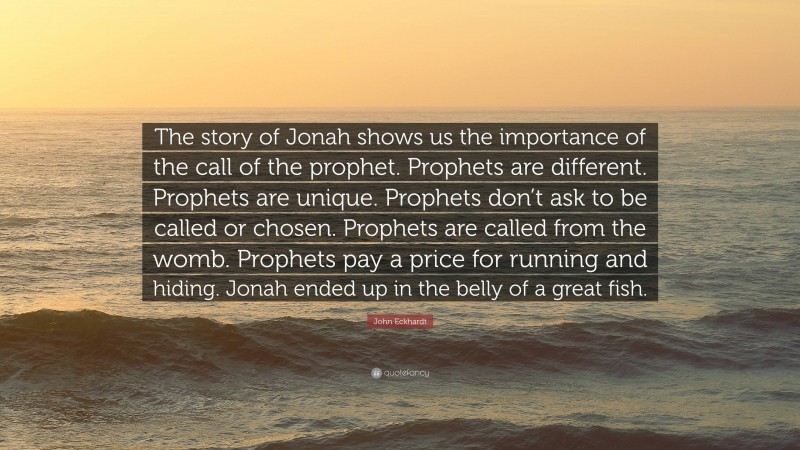 John Eckhardt Quote: “The story of Jonah shows us the importance of the call of the prophet. Prophets are different. Prophets are unique. Prophets don’t ask to be called or chosen. Prophets are called from the womb. Prophets pay a price for running and hiding. Jonah ended up in the belly of a great fish.”