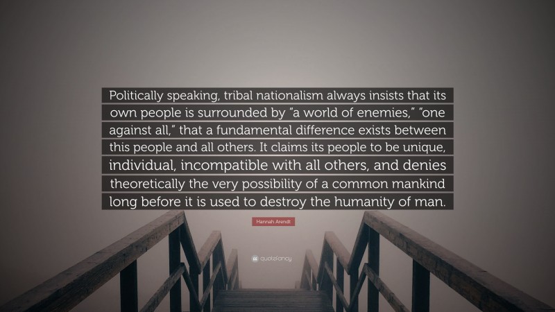 Hannah Arendt Quote: “Politically speaking, tribal nationalism always insists that its own people is surrounded by “a world of enemies,” “one against all,” that a fundamental difference exists between this people and all others. It claims its people to be unique, individual, incompatible with all others, and denies theoretically the very possibility of a common mankind long before it is used to destroy the humanity of man.”