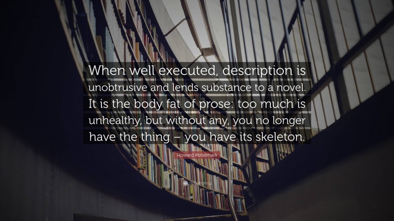 Howard Mittelmark Quote: “When well executed, description is unobtrusive and lends substance to a novel. It is the body fat of prose: too much is unhealthy, but without any, you no longer have the thing – you have its skeleton.”