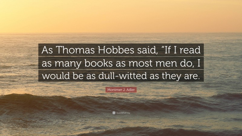 Mortimer J. Adler Quote: “As Thomas Hobbes said, “If I read as many books as most men do, I would be as dull-witted as they are.”