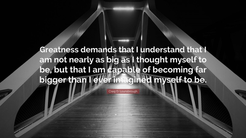 Craig D. Lounsbrough Quote: “Greatness demands that I understand that I am not nearly as big as I thought myself to be, but that I am capable of becoming far bigger than I ever imagined myself to be.”