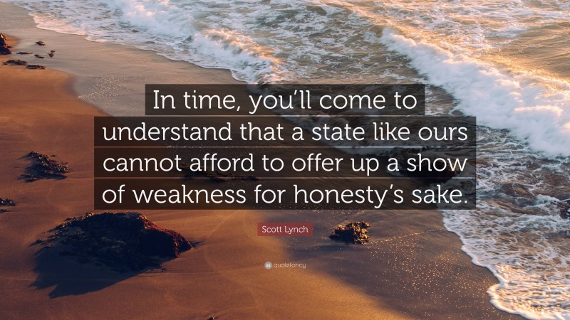 Scott Lynch Quote: “In time, you’ll come to understand that a state like ours cannot afford to offer up a show of weakness for honesty’s sake.”