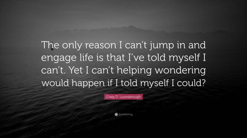 Craig D. Lounsbrough Quote: “The only reason I can’t jump in and engage life is that I’ve told myself I can’t. Yet I can’t helping wondering would happen if I told myself I could?”