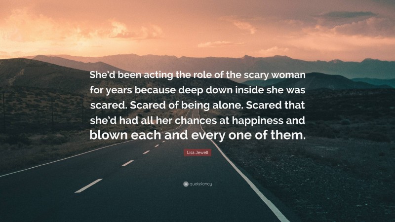 Lisa Jewell Quote: “She’d been acting the role of the scary woman for years because deep down inside she was scared. Scared of being alone. Scared that she’d had all her chances at happiness and blown each and every one of them.”