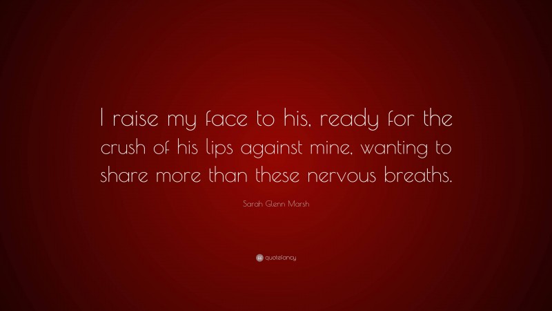 Sarah Glenn Marsh Quote: “I raise my face to his, ready for the crush of his lips against mine, wanting to share more than these nervous breaths.”