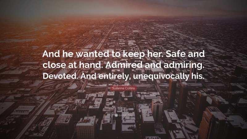 Suzanne Collins Quote: “And he wanted to keep her. Safe and close at hand. Admired and admiring. Devoted. And entirely, unequivocally his.”