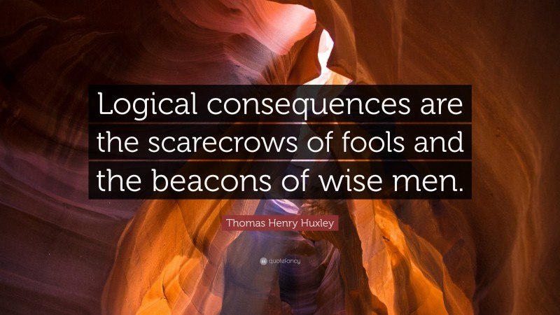 Thomas Henry Huxley Quote: “Logical consequences are the scarecrows of fools and the beacons of wise men.”