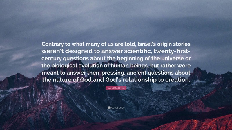 Rachel Held Evans Quote: “Contrary to what many of us are told, Israel’s origin stories weren’t designed to answer scientific, twenty-first-century questions about the beginning of the universe or the biological evolution of human beings, but rather were meant to answer then-pressing, ancient questions about the nature of God and God’s relationship to creation.”