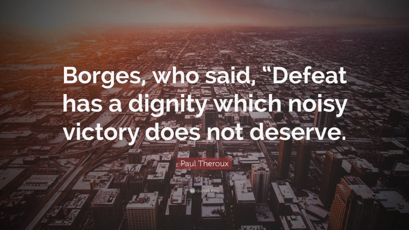Paul Theroux Quote: “Borges, who said, “Defeat has a dignity which noisy victory does not deserve.”