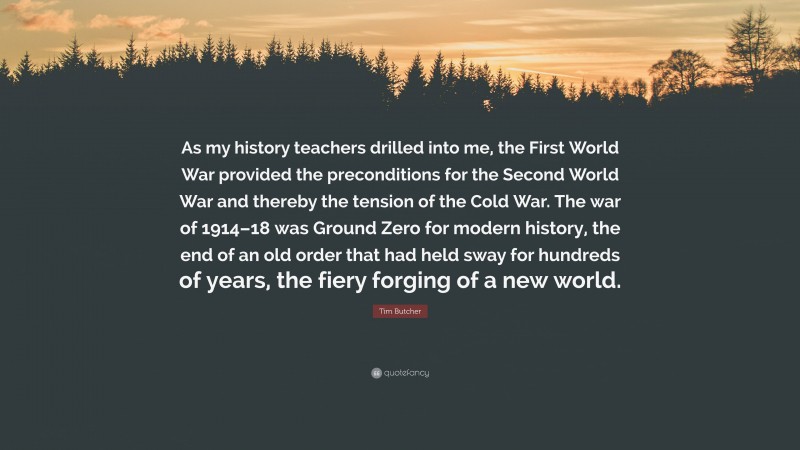 Tim Butcher Quote: “As my history teachers drilled into me, the First World War provided the preconditions for the Second World War and thereby the tension of the Cold War. The war of 1914–18 was Ground Zero for modern history, the end of an old order that had held sway for hundreds of years, the fiery forging of a new world.”