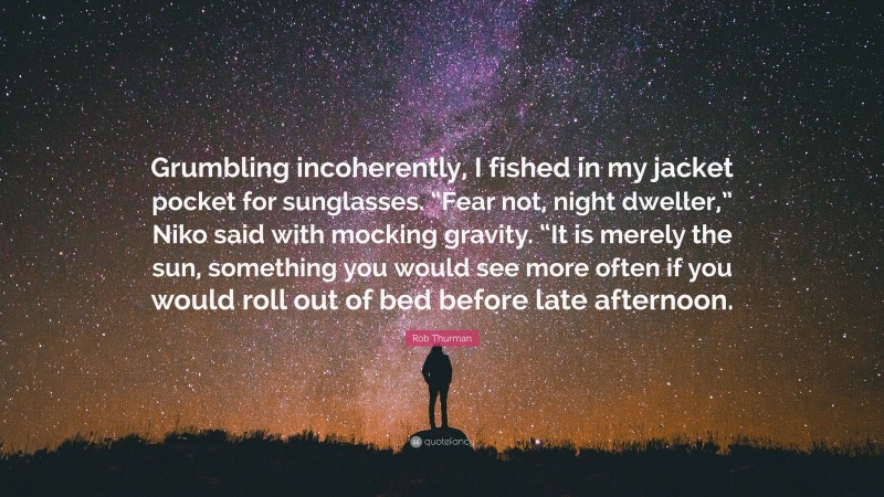 Rob Thurman Quote: “Grumbling incoherently, I fished in my jacket pocket for sunglasses. “Fear not, night dweller,” Niko said with mocking gravity. “It is merely the sun, something you would see more often if you would roll out of bed before late afternoon.”