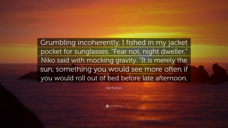 Rob Thurman Quote: “Grumbling incoherently, I fished in my jacket pocket for sunglasses. “Fear not, night dweller,” Niko said with mocking gravity. “It is merely the sun, something you would see more often if you would roll out of bed before late afternoon.”