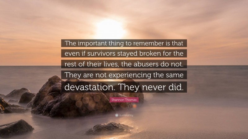 Shannon Thomas Quote: “The important thing to remember is that even if survivors stayed broken for the rest of their lives, the abusers do not. They are not experiencing the same devastation. They never did.”