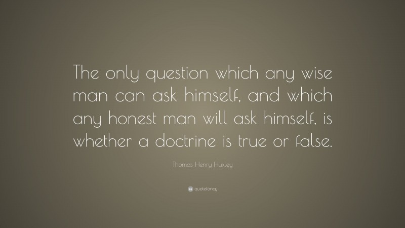 Thomas Henry Huxley Quote: “The only question which any wise man can ask himself, and which any honest man will ask himself, is whether a doctrine is true or false.”