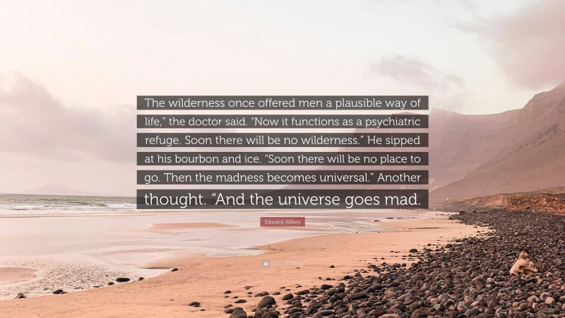 Edward Abbey Quote: “The wilderness once offered men a plausible way of life,” the doctor said. “Now it functions as a psychiatric refuge. Soon there will be no wilderness.” He sipped at his bourbon and ice. “Soon there will be no place to go. Then the madness becomes universal.” Another thought. “And the universe goes mad.”