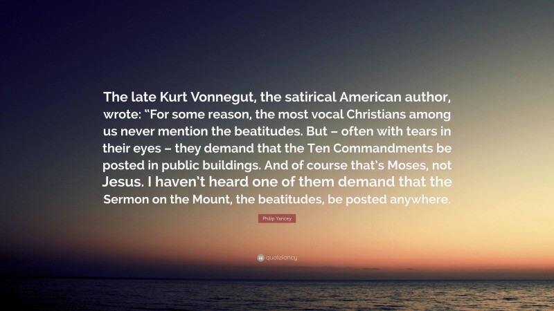 Philip Yancey Quote: “The late Kurt Vonnegut, the satirical American author, wrote: “For some reason, the most vocal Christians among us never mention the beatitudes. But – often with tears in their eyes – they demand that the Ten Commandments be posted in public buildings. And of course that’s Moses, not Jesus. I haven’t heard one of them demand that the Sermon on the Mount, the beatitudes, be posted anywhere.”