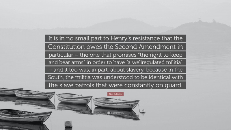 Ned Sublette Quote: “It is in no small part to Henry’s resistance that the Constitution owes the Second Amendment in particular – the one that promises “the right to keep and bear arms” in order to have “a wellregulated militia” – and it too was, in part, about slavery, because in the South, the militia was understood to be identical with the slave patrols that were constantly on guard.”