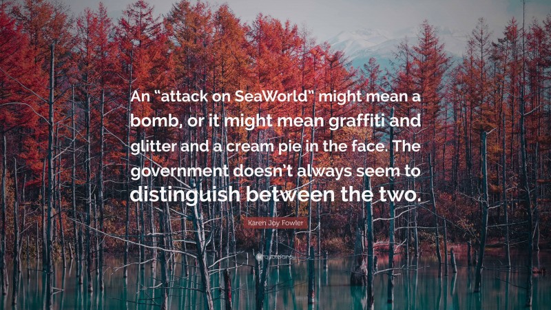 Karen Joy Fowler Quote: “An “attack on SeaWorld” might mean a bomb, or it might mean graffiti and glitter and a cream pie in the face. The government doesn’t always seem to distinguish between the two.”