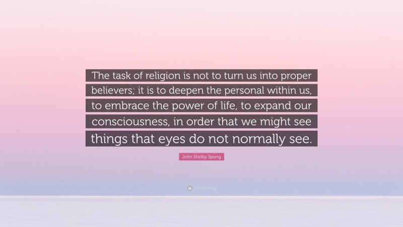 John Shelby Spong Quote: “The task of religion is not to turn us into proper believers; it is to deepen the personal within us, to embrace the power of life, to expand our consciousness, in order that we might see things that eyes do not normally see.”