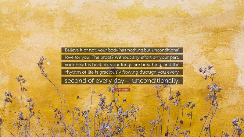 Elaine Moran Quote: “Believe it or not, your body has nothing but unconditional love for you. The proof? Without any effort on your part, your heart is beating, your lungs are breathing, and the rhythm of life is graciously flowing through you every second of every day – unconditionally.”