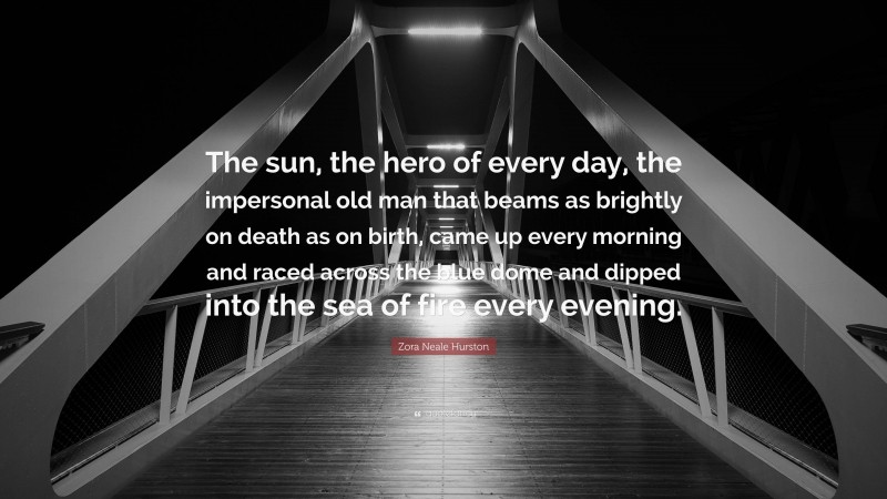 Zora Neale Hurston Quote: “The sun, the hero of every day, the impersonal old man that beams as brightly on death as on birth, came up every morning and raced across the blue dome and dipped into the sea of fire every evening.”