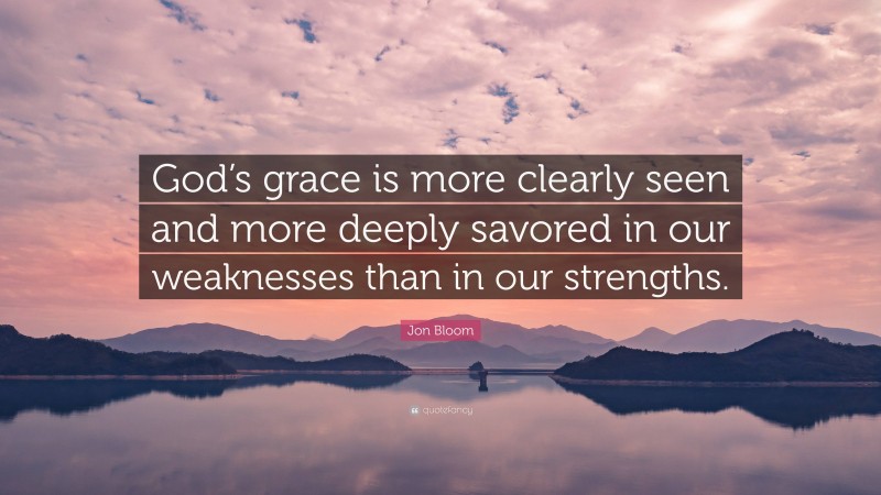 Jon Bloom Quote: “God’s grace is more clearly seen and more deeply savored in our weaknesses than in our strengths.”