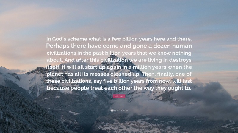 Leon Uris Quote: “In God’s scheme what is a few billion years here and there. Perhaps there have come and gone a dozen human civilizations in the past billion years that we know nothing about. And after this civilization we are living in destroys itself, it will all start up again in a million years when the planet has all its messes cleaned up. Then, finally, one of these civilizations, say five billion years from now, will last because people treat each other the way they ought to.”