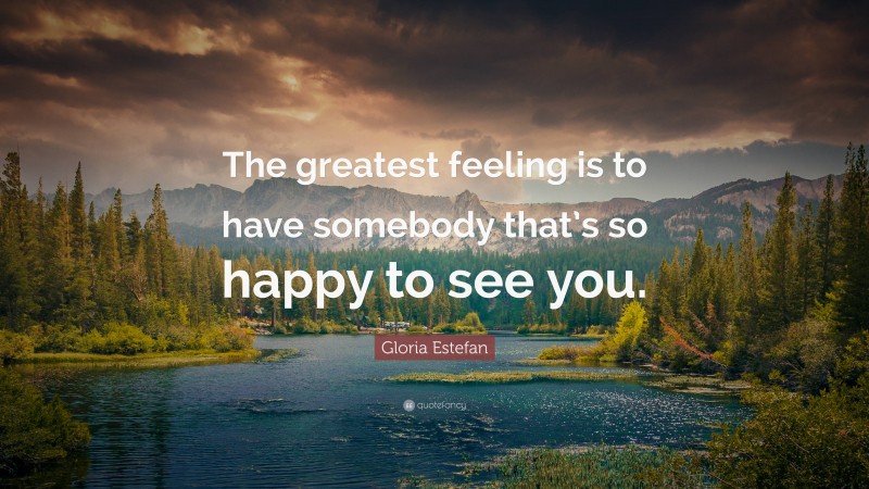 Gloria Estefan Quote: “The greatest feeling is to have somebody that’s so happy to see you.”