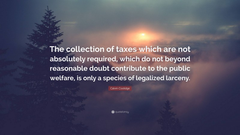 Calvin Coolidge Quote: “The collection of taxes which are not absolutely required, which do not beyond reasonable doubt contribute to the public welfare, is only a species of legalized larceny.”