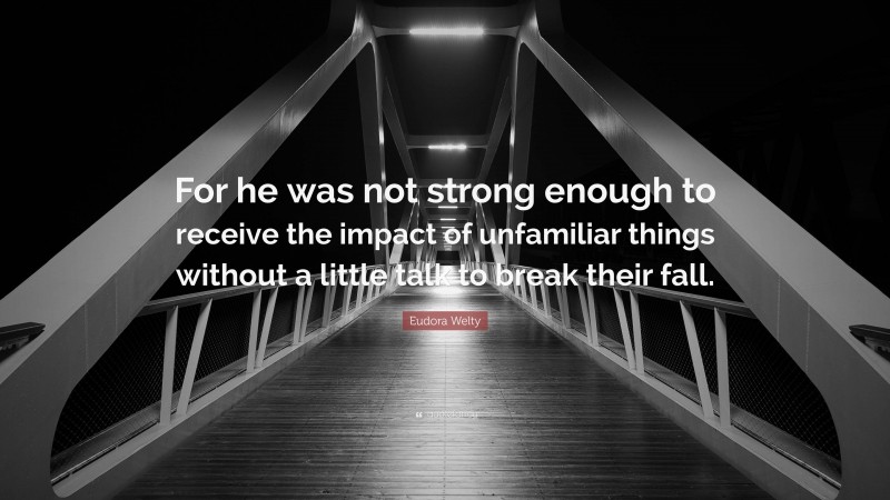 Eudora Welty Quote: “For he was not strong enough to receive the impact of unfamiliar things without a little talk to break their fall.”