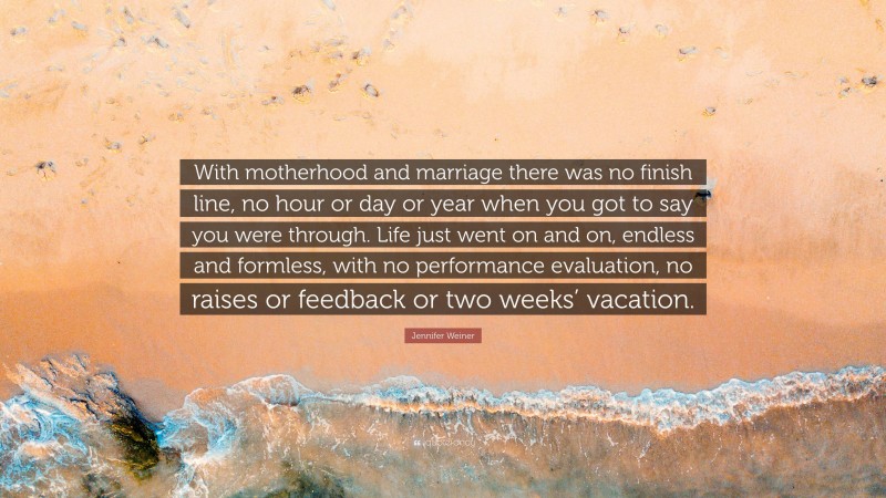 Jennifer Weiner Quote: “With motherhood and marriage there was no finish line, no hour or day or year when you got to say you were through. Life just went on and on, endless and formless, with no performance evaluation, no raises or feedback or two weeks’ vacation.”