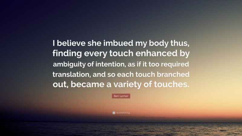 Ben Lerner Quote: “I believe she imbued my body thus, finding every touch enhanced by ambiguity of intention, as if it too required translation, and so each touch branched out, became a variety of touches.”