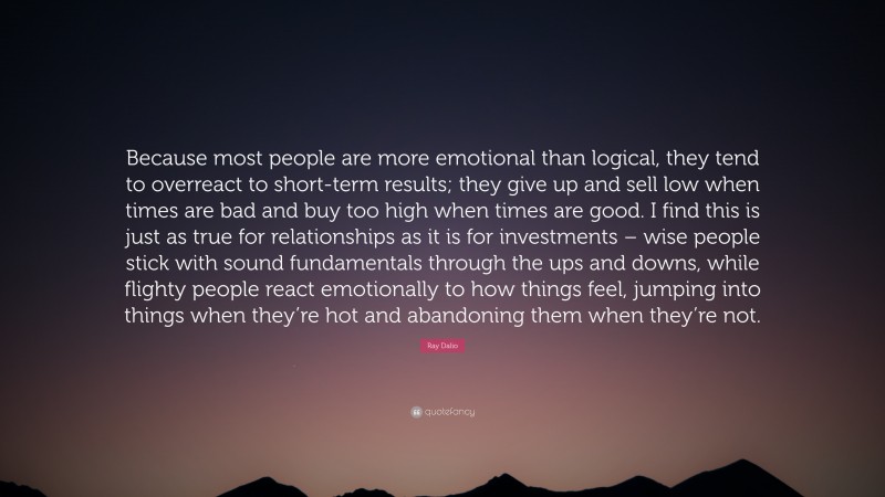 Ray Dalio Quote: “Because most people are more emotional than logical, they tend to overreact to short-term results; they give up and sell low when times are bad and buy too high when times are good. I find this is just as true for relationships as it is for investments – wise people stick with sound fundamentals through the ups and downs, while flighty people react emotionally to how things feel, jumping into things when they’re hot and abandoning them when they’re not.”