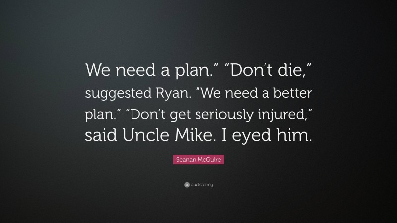 Seanan McGuire Quote: “We need a plan.” “Don’t die,” suggested Ryan. “We need a better plan.” “Don’t get seriously injured,” said Uncle Mike. I eyed him.”
