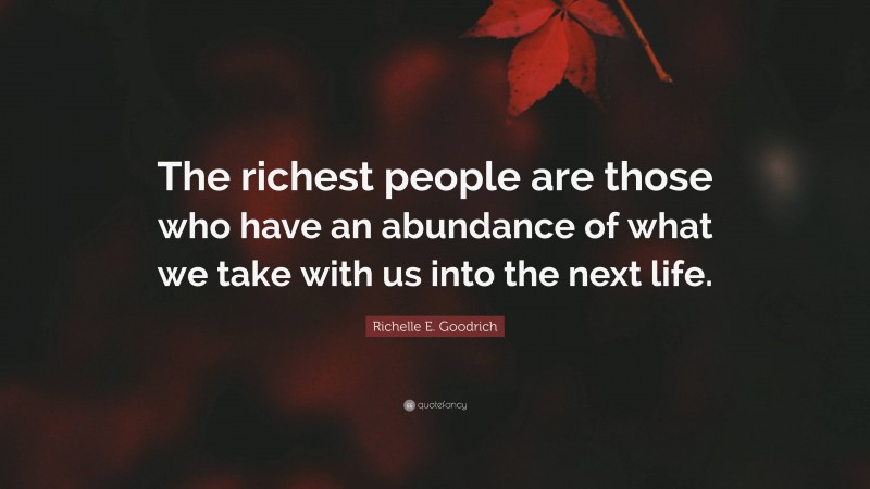 Richelle E. Goodrich Quote: “The richest people are those who have an abundance of what we take with us into the next life.”