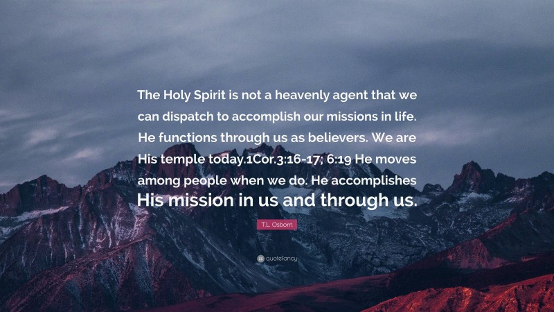 T.L. Osborn Quote: “The Holy Spirit is not a heavenly agent that we can dispatch to accomplish our missions in life. He functions through us as believers. We are His temple today.1Cor.3:16-17; 6:19 He moves among people when we do. He accomplishes His mission in us and through us.”