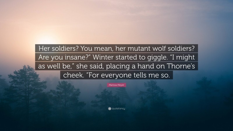 Marissa Meyer Quote: “Her soldiers? You mean, her mutant wolf soldiers? Are you insane?” Winter started to giggle. “I might as well be,” she said, placing a hand on Thorne’s cheek. “For everyone tells me so.”