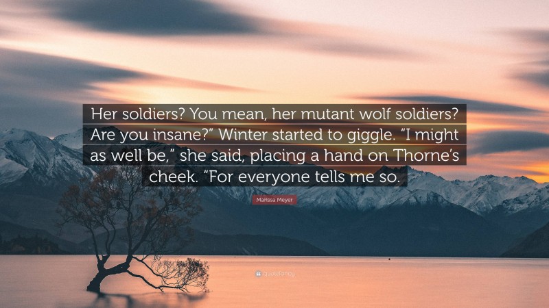 Marissa Meyer Quote: “Her soldiers? You mean, her mutant wolf soldiers? Are you insane?” Winter started to giggle. “I might as well be,” she said, placing a hand on Thorne’s cheek. “For everyone tells me so.”