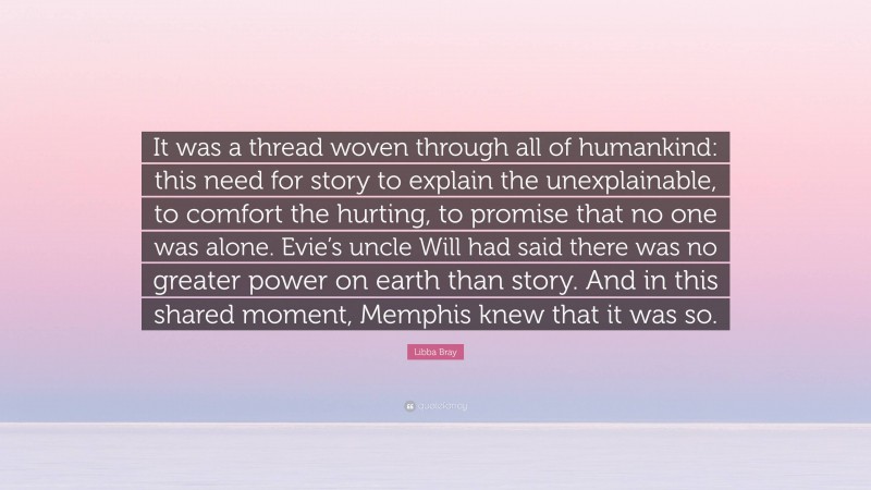 Libba Bray Quote: “It was a thread woven through all of humankind: this need for story to explain the unexplainable, to comfort the hurting, to promise that no one was alone. Evie’s uncle Will had said there was no greater power on earth than story. And in this shared moment, Memphis knew that it was so.”