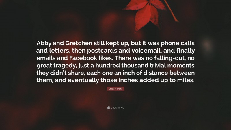 Grady Hendrix Quote: “Abby and Gretchen still kept up, but it was phone calls and letters, then postcards and voicemail, and finally emails and Facebook likes. There was no falling-out, no great tragedy, just a hundred thousand trivial moments they didn’t share, each one an inch of distance between them, and eventually those inches added up to miles.”