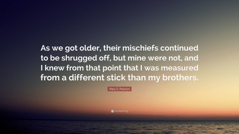 Mary E. Pearson Quote: “As we got older, their mischiefs continued to be shrugged off, but mine were not, and I knew from that point that I was measured from a different stick than my brothers.”