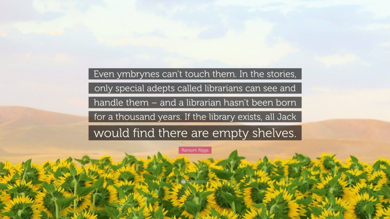 Ransom Riggs Quote: “Even ymbrynes can’t touch them. In the stories, only special adepts called librarians can see and handle them – and a librarian hasn’t been born for a thousand years. If the library exists, all Jack would find there are empty shelves.”