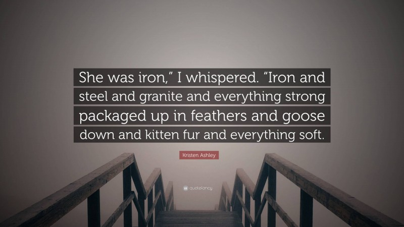 Kristen Ashley Quote: “She was iron,” I whispered. “Iron and steel and granite and everything strong packaged up in feathers and goose down and kitten fur and everything soft.”