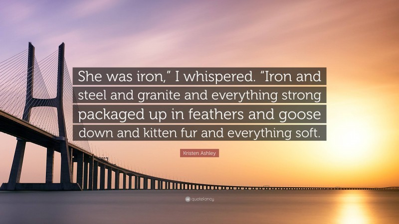 Kristen Ashley Quote: “She was iron,” I whispered. “Iron and steel and granite and everything strong packaged up in feathers and goose down and kitten fur and everything soft.”