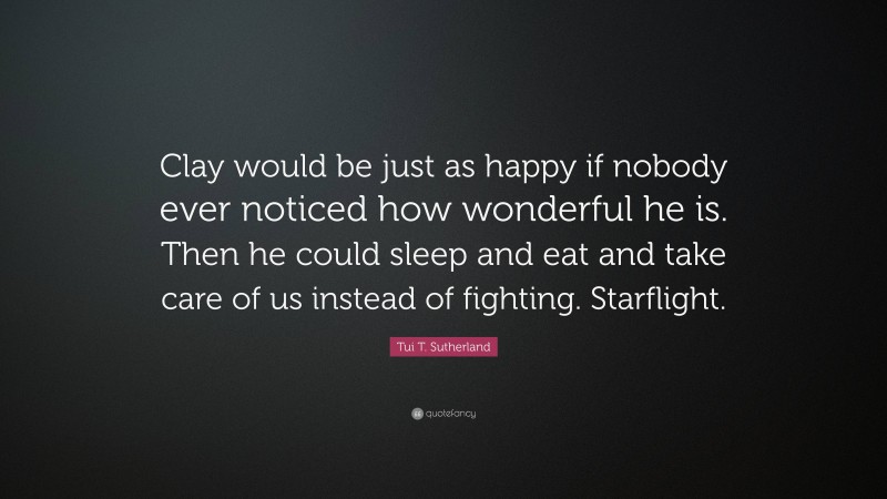 Tui T. Sutherland Quote: “Clay would be just as happy if nobody ever noticed how wonderful he is. Then he could sleep and eat and take care of us instead of fighting. Starflight.”