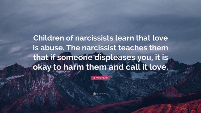 M. Wakefield Quote: “Children of narcissists learn that love is abuse. The narcissist teaches them that if someone displeases you, it is okay to harm them and call it love.”